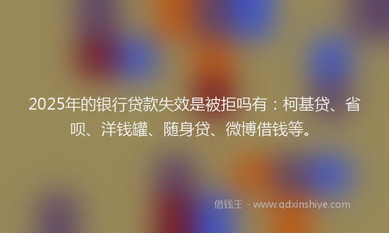 2025年的银行贷款失效是被拒吗有：柯基贷、省呗、洋钱罐、随身贷、微博借钱等。