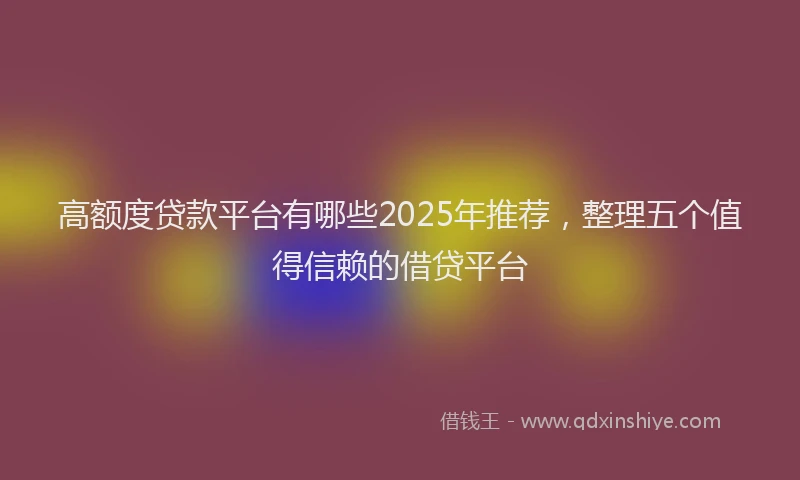 高额度贷款平台有哪些2025年推荐，整理五个值得信赖的借贷平台
