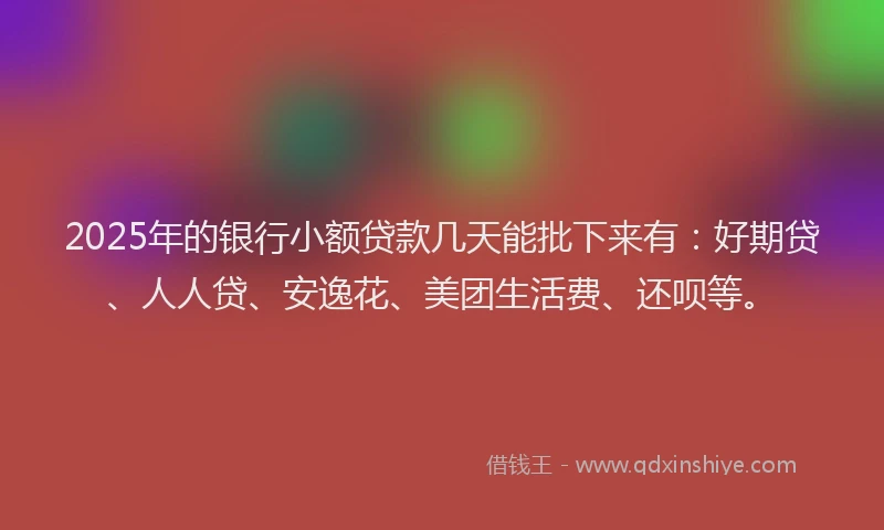 2025年的银行小额贷款几天能批下来有：好期贷、人人贷、安逸花、美团生活费、还呗等。