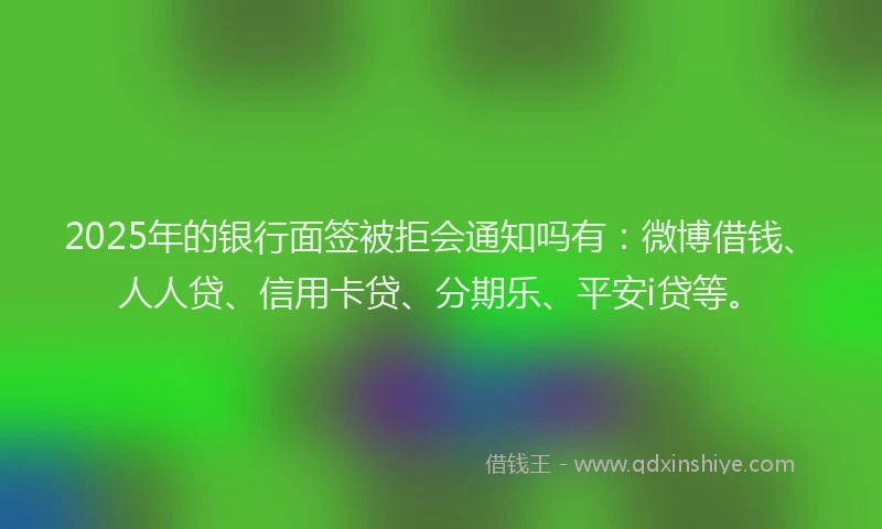 2025年的银行面签被拒会通知吗有：微博借钱、人人贷、信用卡贷、分期乐、平安i贷等。