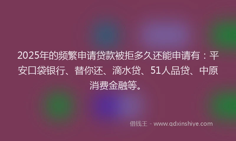 2025年的频繁申请贷款被拒多久还能申请有：平安口袋银行、替你还、滴水贷、51人品贷、中原消费金融等。