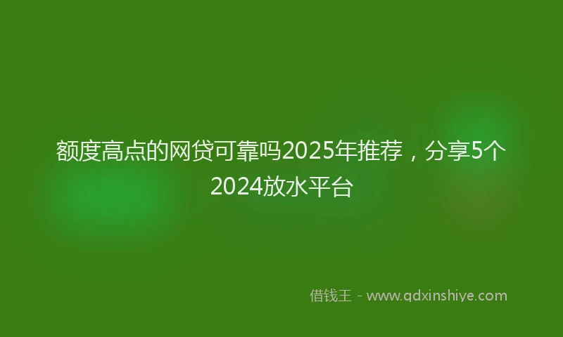 额度高点的网贷可靠吗2025年推荐，分享5个2024放水平台