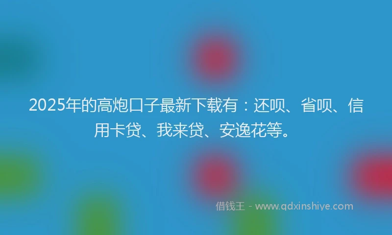 2025年的高炮口子最新下载有：还呗、省呗、信用卡贷、我来贷、安逸花等。