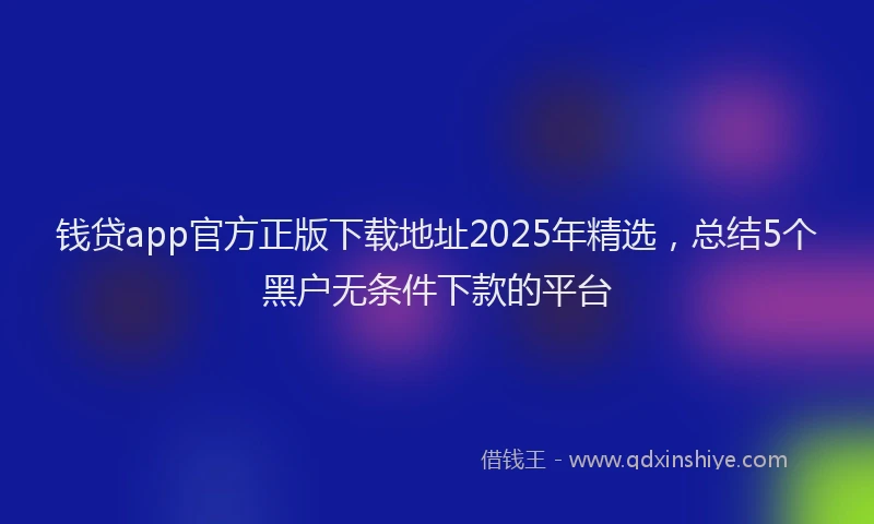 钱贷app官方正版下载地址2025年精选，总结5个黑户无条件下款的平台