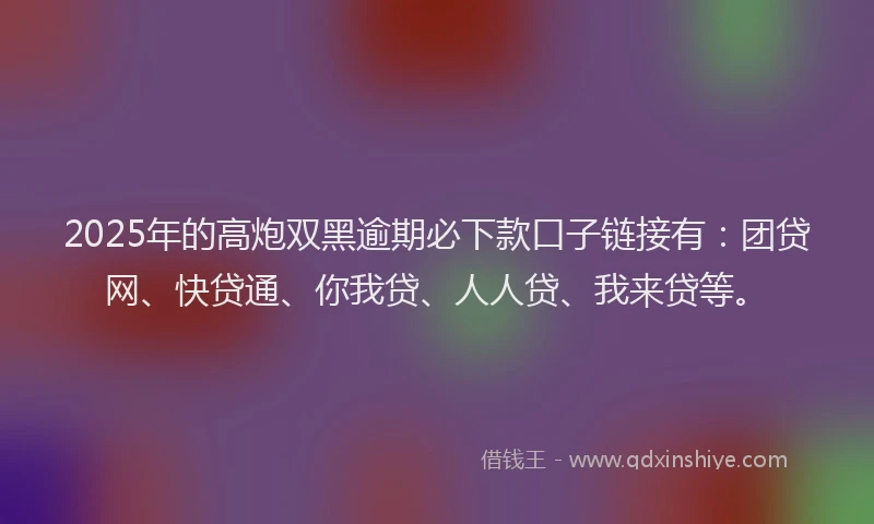 2025年的高炮双黑逾期必下款口子链接有：团贷网、快贷通、你我贷、人人贷、我来贷等。
