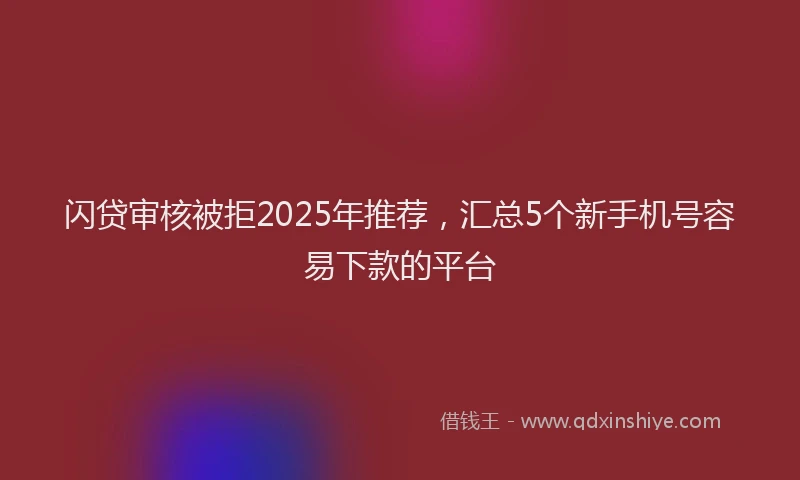 闪贷审核被拒2025年推荐，汇总5个新手机号容易下款的平台