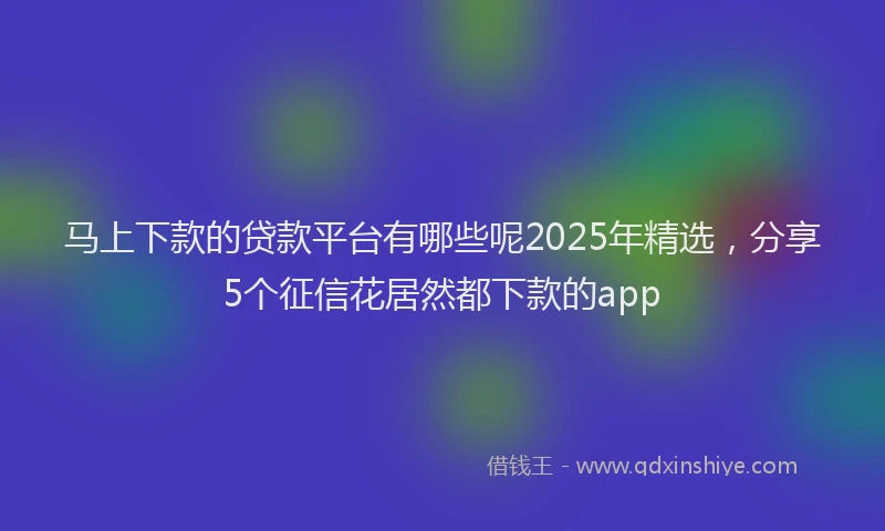 马上下款的贷款平台有哪些呢2025年精选，分享5个征信花居然都下款的app