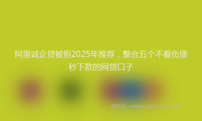 阿里诚企贷被拒2025年推荐，整合五个不看负债秒下款的网贷口子