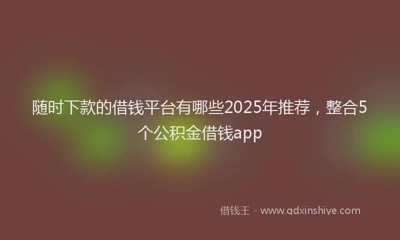 随时下款的借钱平台有哪些2025年推荐，整合5个公积金借钱app