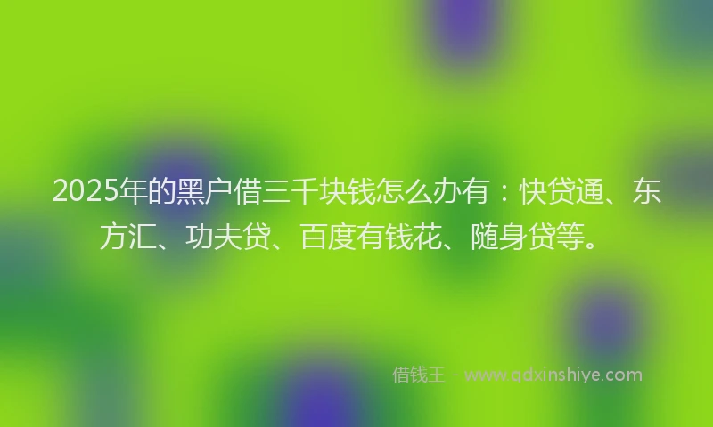 2025年的黑户借三千块钱怎么办有：快贷通、东方汇、功夫贷、百度有钱花、随身贷等。