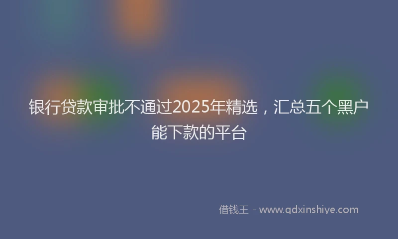 银行贷款审批不通过2025年精选，汇总五个黑户能下款的平台