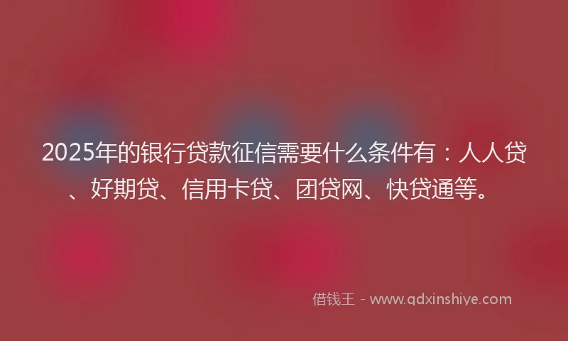 2025年的银行贷款征信需要什么条件有：人人贷、好期贷、信用卡贷、团贷网、快贷通等。