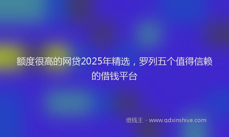 额度很高的网贷2025年精选，罗列五个值得信赖的借钱平台