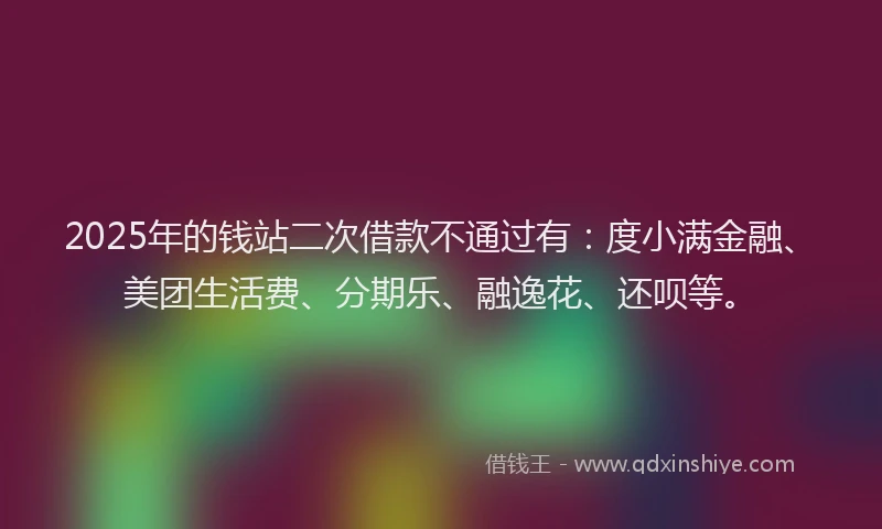 2025年的钱站二次借款不通过有：度小满金融、美团生活费、分期乐、融逸花、还呗等。