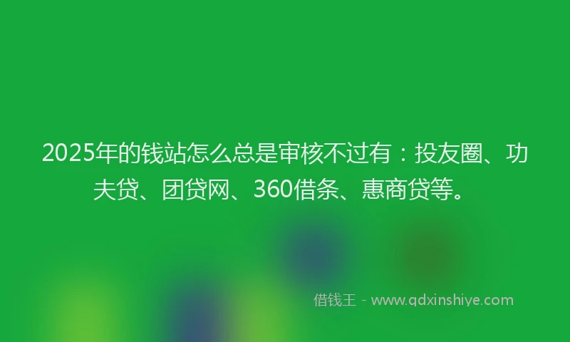 2025年的钱站怎么总是审核不过有：投友圈、功夫贷、团贷网、360借条、惠商贷等。