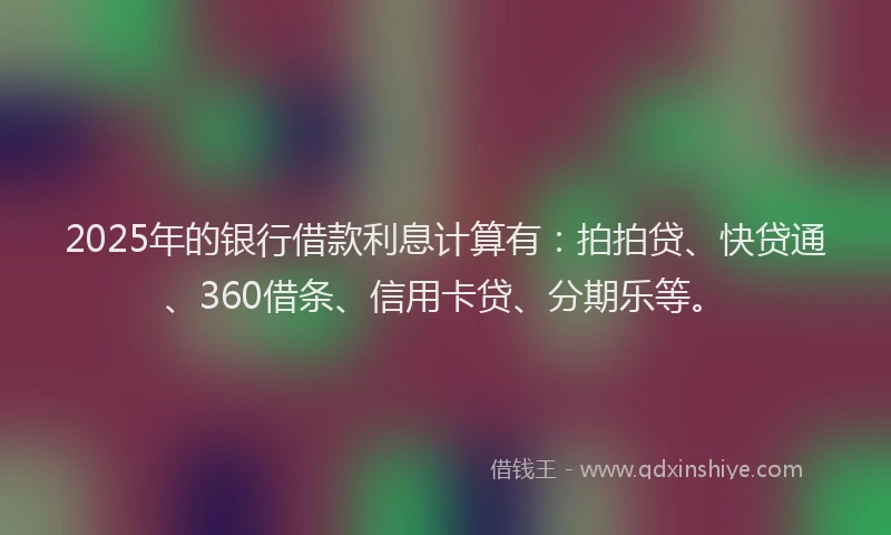 2025年的银行借款利息计算有：拍拍贷、快贷通、360借条、信用卡贷、分期乐等。