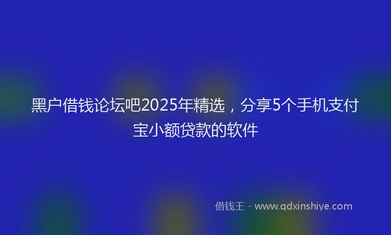 黑户借钱论坛吧2025年精选，分享5个手机支付宝小额贷款的软件