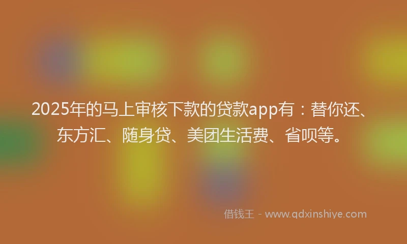 2025年的马上审核下款的贷款app有：替你还、东方汇、随身贷、美团生活费、省呗等。
