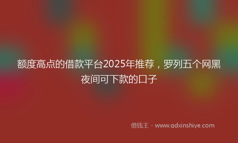 额度高点的借款平台2025年推荐，罗列五个网黑夜间可下款的口子