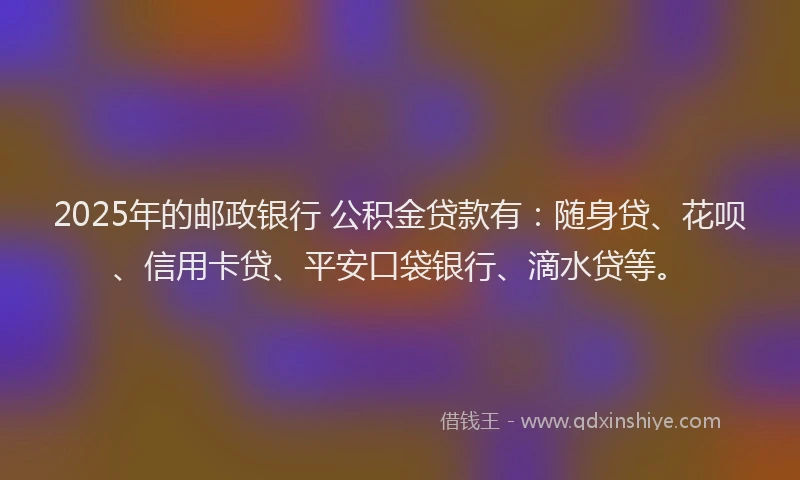 2025年的邮政银行 公积金贷款有：随身贷、花呗、信用卡贷、平安口袋银行、滴水贷等。