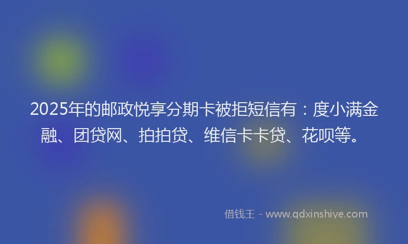 2025年的邮政悦享分期卡被拒短信有：度小满金融、团贷网、拍拍贷、维信卡卡贷、花呗等。