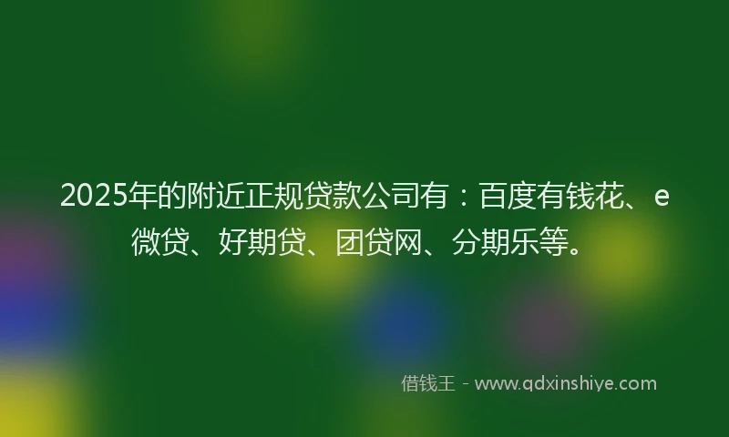 2025年的附近正规贷款公司有：百度有钱花、e微贷、好期贷、团贷网、分期乐等。