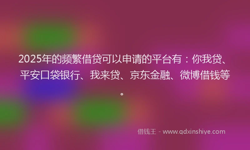 2025年的频繁借贷可以申请的平台有：你我贷、平安口袋银行、我来贷、京东金融、微博借钱等。