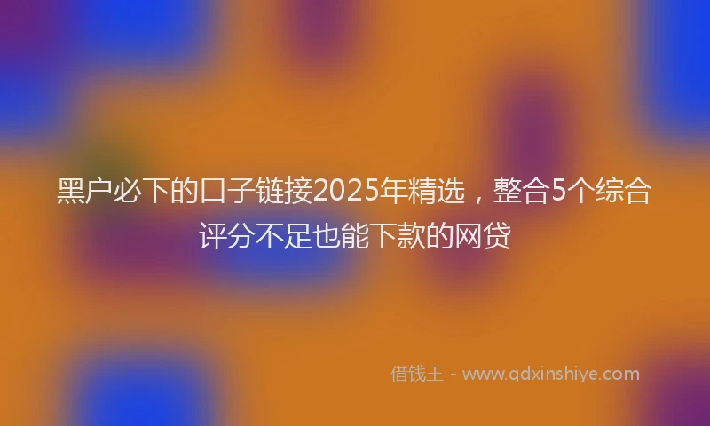 黑户必下的口子链接2025年精选，整合5个综合评分不足也能下款的网贷