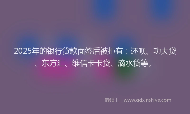2025年的银行贷款面签后被拒有：还呗、功夫贷、东方汇、维信卡卡贷、滴水贷等。