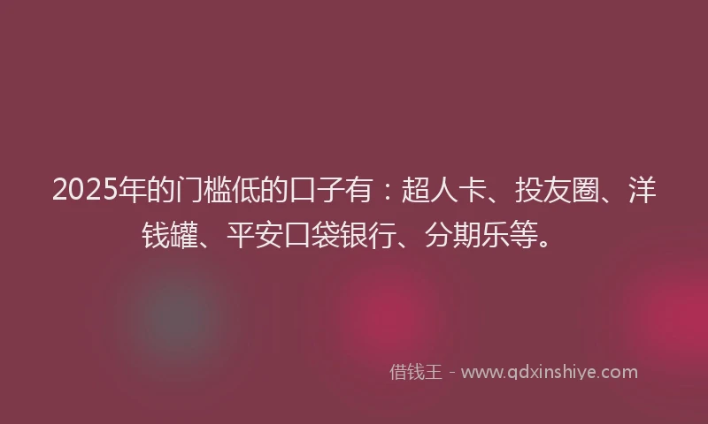 2025年的门槛低的口子有：超人卡、投友圈、洋钱罐、平安口袋银行、分期乐等。