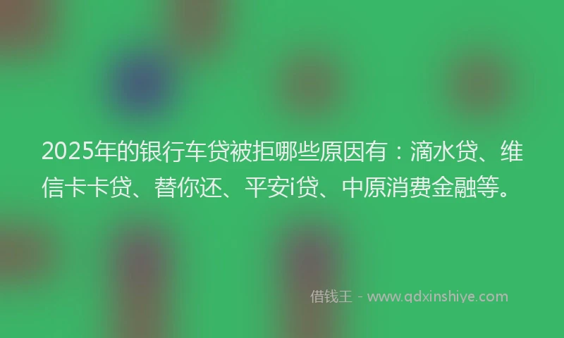 2025年的银行车贷被拒哪些原因有：滴水贷、维信卡卡贷、替你还、平安i贷、中原消费金融等。