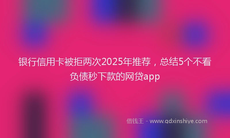 银行信用卡被拒两次2025年推荐，总结5个不看负债秒下款的网贷app