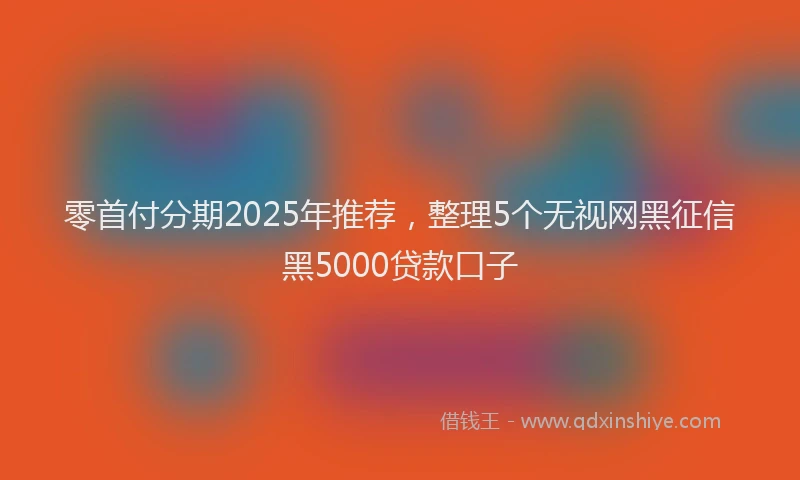零首付分期2025年推荐，整理5个无视网黑征信黑5000贷款口子