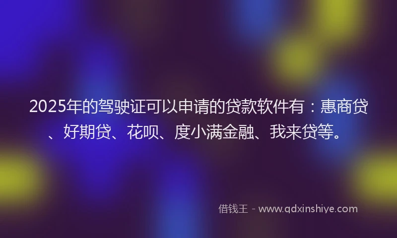 2025年的驾驶证可以申请的贷款软件有：惠商贷、好期贷、花呗、度小满金融、我来贷等。