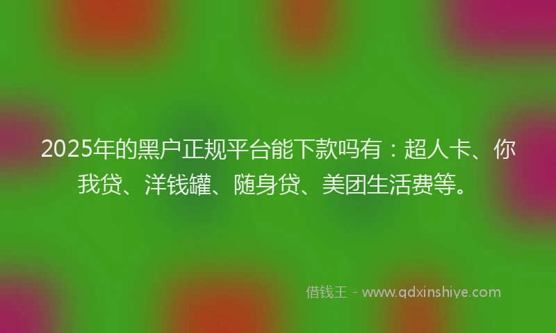2025年的黑户正规平台能下款吗有：超人卡、你我贷、洋钱罐、随身贷、美团生活费等。