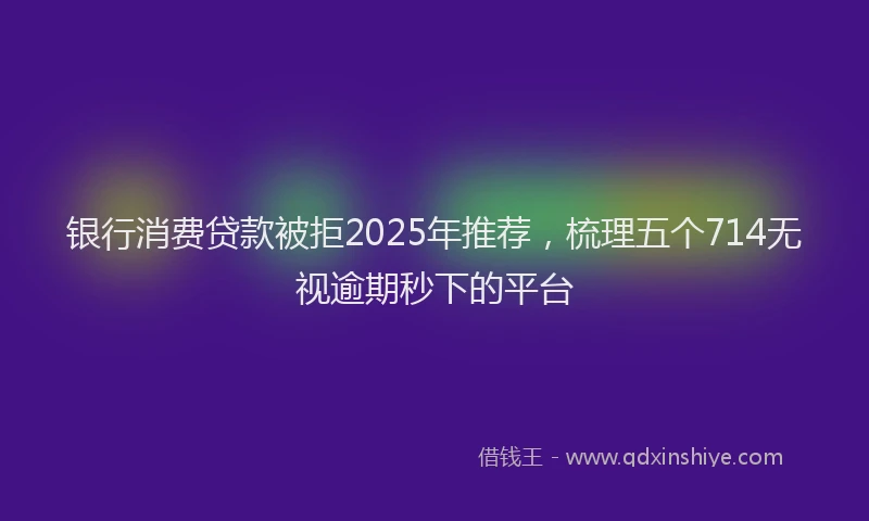 银行消费贷款被拒2025年推荐，梳理五个714无视逾期秒下的平台