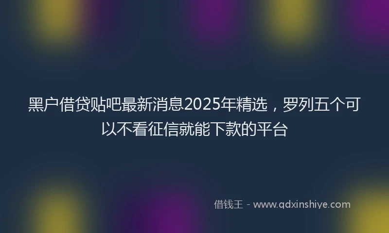 黑户借贷贴吧最新消息2025年精选，罗列五个可以不看征信就能下款的平台