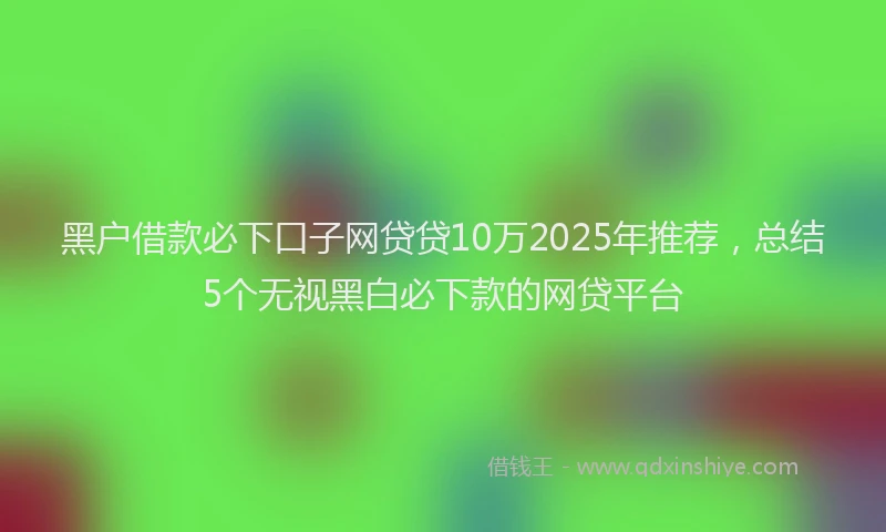 黑户借款必下口子网贷贷10万2025年推荐，总结5个无视黑白必下款的网贷平台
