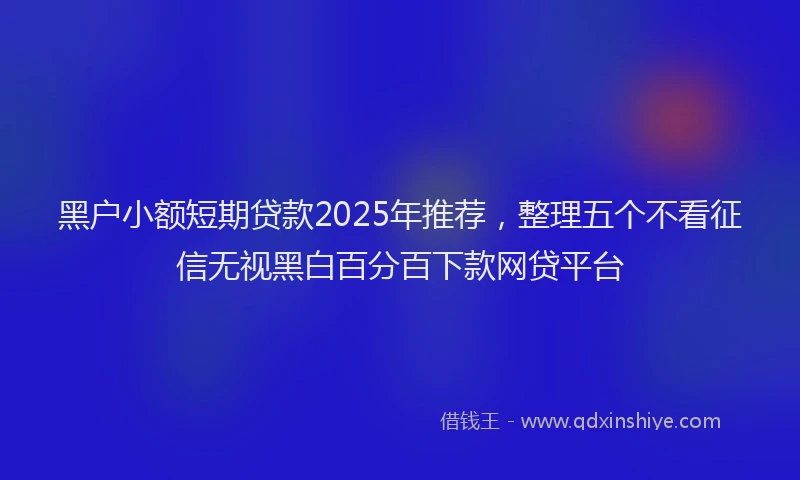 黑户小额短期贷款2025年推荐，整理五个不看征信无视黑白百分百下款网贷平台