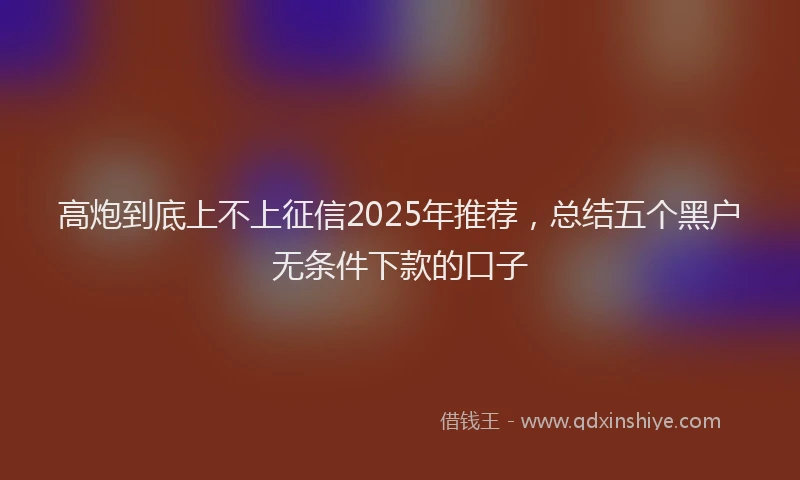 高炮到底上不上征信2025年推荐，总结五个黑户无条件下款的口子