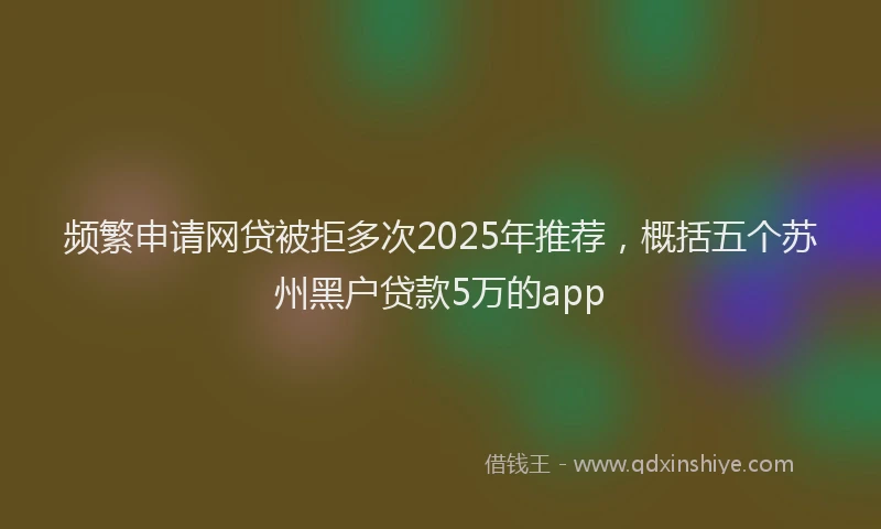 频繁申请网贷被拒多次2025年推荐，概括五个苏州黑户贷款5万的app