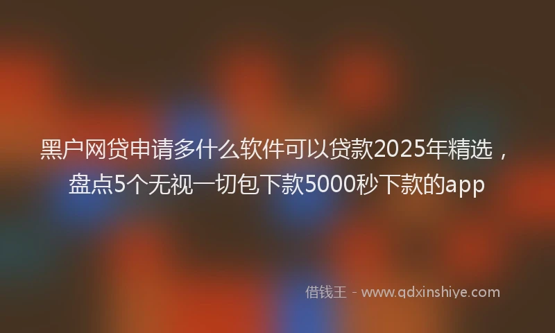 黑户网贷申请多什么软件可以贷款2025年精选，盘点5个无视一切包下款5000秒下款的app