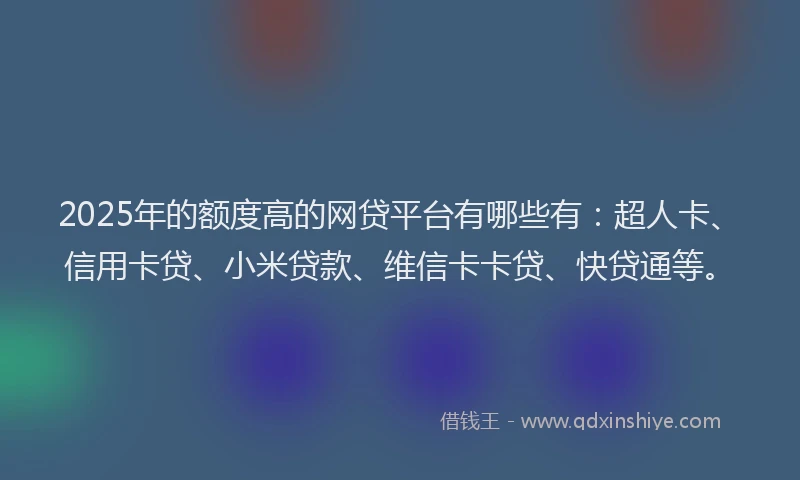 2025年的额度高的网贷平台有哪些有：超人卡、信用卡贷、小米贷款、维信卡卡贷、快贷通等。