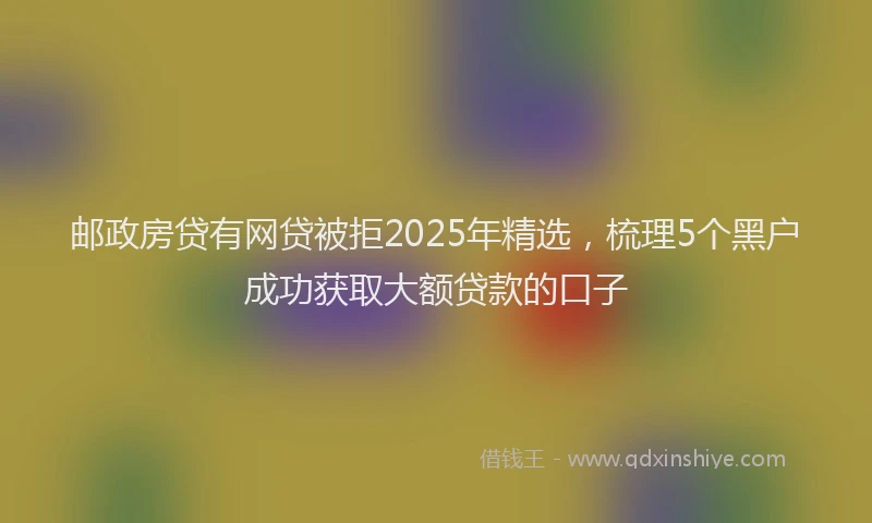 邮政房贷有网贷被拒2025年精选，梳理5个黑户成功获取大额贷款的口子