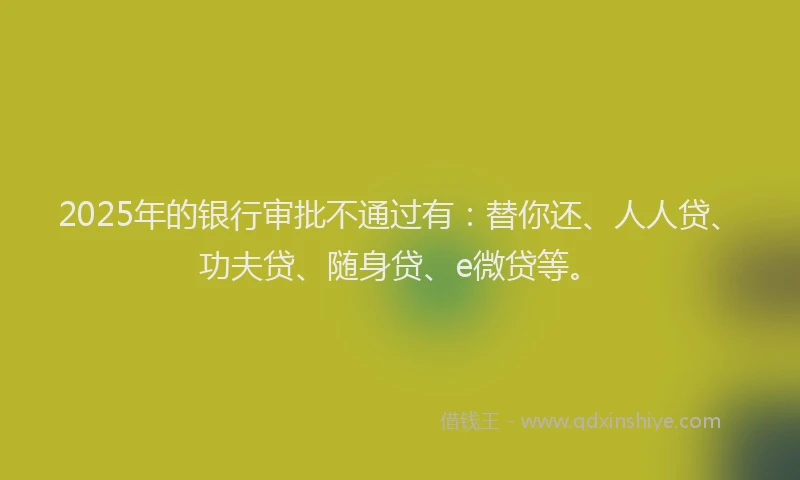2025年的银行审批不通过有：替你还、人人贷、功夫贷、随身贷、e微贷等。