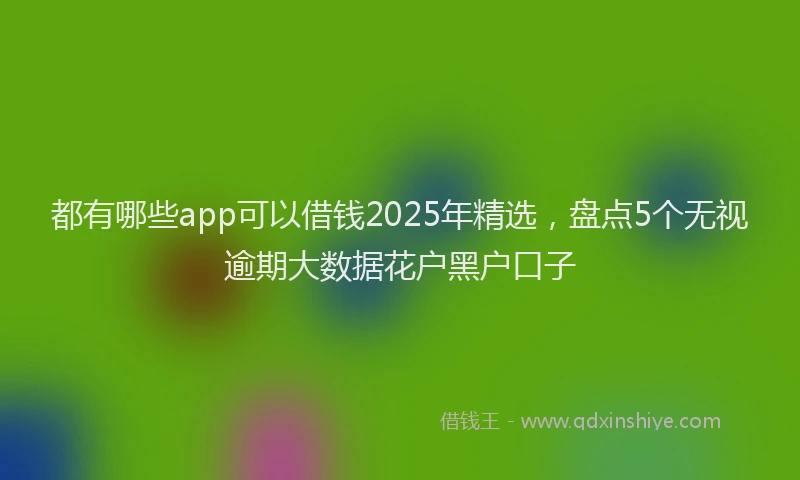 都有哪些app可以借钱2025年精选，盘点5个无视逾期大数据花户黑户口子
