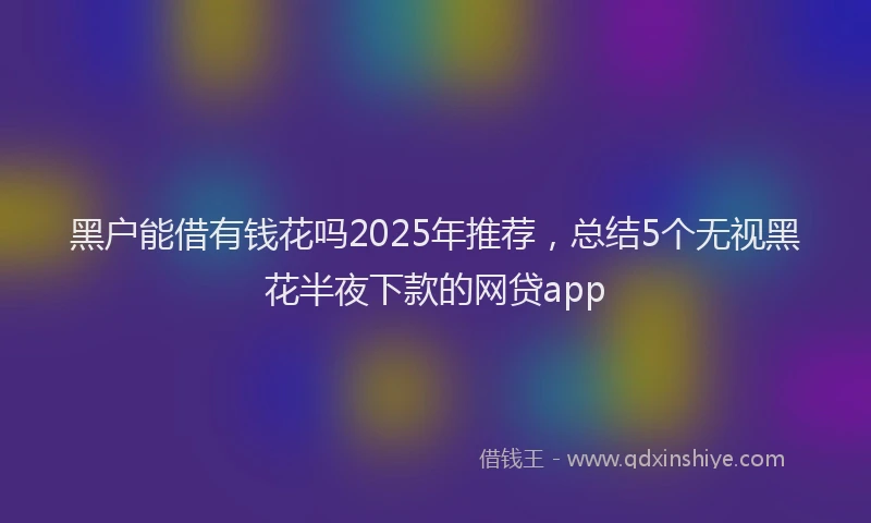 黑户能借有钱花吗2025年推荐，总结5个无视黑花半夜下款的网贷app