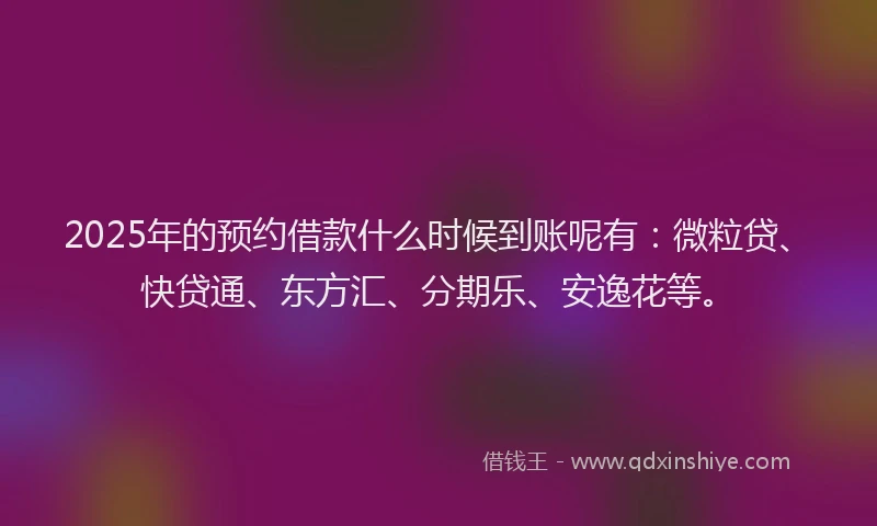 2025年的预约借款什么时候到账呢有：微粒贷、快贷通、东方汇、分期乐、安逸花等。