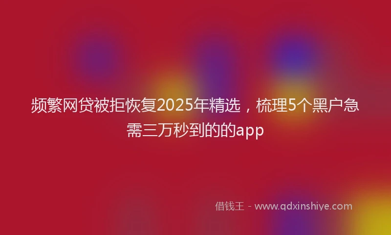 频繁网贷被拒恢复2025年精选，梳理5个黑户急需三万秒到的的app