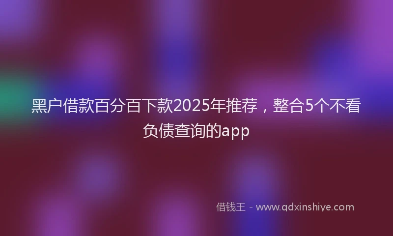 黑户借款百分百下款2025年推荐，整合5个不看负债查询的app
